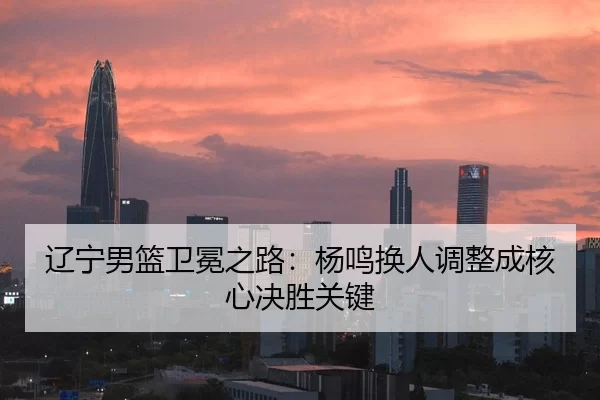 辽宁男篮卫冕之路：杨鸣换人调整成核心决胜关键