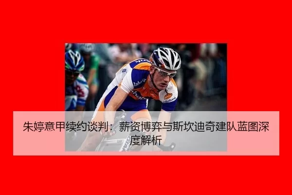 朱婷意甲续约谈判：薪资博弈与斯坎迪奇建队蓝图深度解析