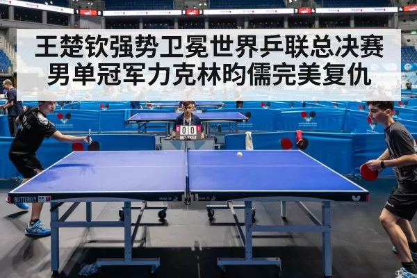 王楚钦强势卫冕世界乒联总决赛男单冠军力克林昀儒完美复仇