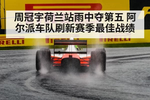 周冠宇荷兰站雨中夺第五 阿尔派车队刷新赛季最佳战绩