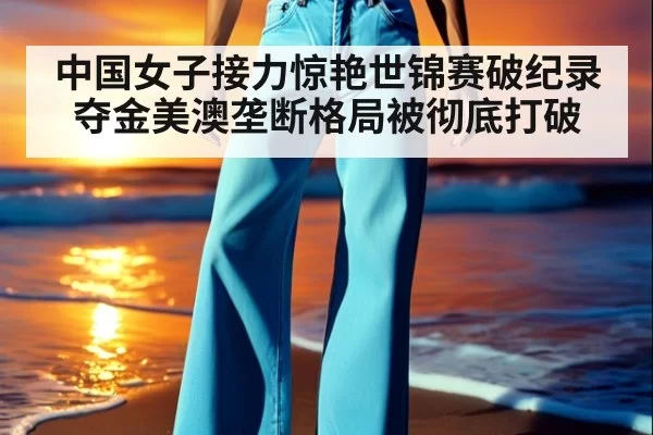 中国女子接力惊艳世锦赛破纪录夺金美澳垄断格局被彻底打破